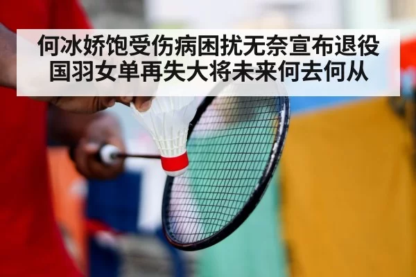 何冰娇饱受伤病困扰无奈宣布退役国羽女单再失大将未来何去何从