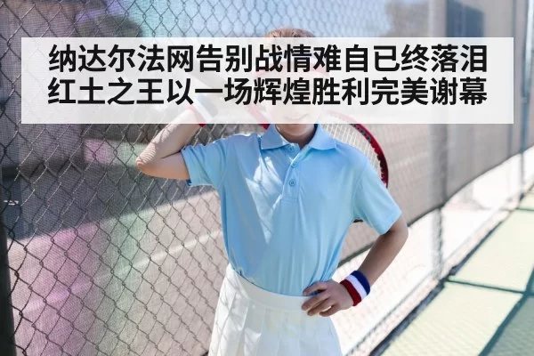 纳达尔法网告别战情难自已终落泪 红土之王以一场辉煌胜利完美谢幕